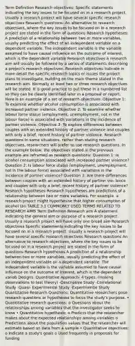 Term Definition Research objectives: Specific statements indicating the key issues to be focused on in a research project. Usually a research project will have several specific research objectives Research questions: An alternative to research objectives, where the key issues to be focused on in a research project are stated in the form of questions Research hypotheses: A prediction of a relationship between two or more variables, usually predicting the effect of an independent variable on a dependent variable. The independent variable is the variable assumed to have causal influence on the outcome of interest, which is the dependent variable Research objectives A research aim will usually be followed by a series of statements describing a project's research objectives. Research objectives indicate in more detail the specific research topics or issues the project plans to investigate, building on the main theme stated in the research aim. Normally at least two or three research objectives will be stated. It is good practice to put these in a numbered list so they can be clearly identified later in a proposal or report. Here is an example of a set of research objectives: Objective 1: To examine whether alcohol consumption is associated with increased partner violence. Objective 2: To examine whether labour force status (employment, unemployment, not in the labour force) is associated with variations in the incidence of partner violence. Objective 3: To explore differences between couples with an extended history of partner violence and couples with only a brief, recent history of partner violence. Research questions In some situations, rather than stating research objectives, researchers will prefer to use research questions. In the example below, the objectives stated in the previous example are reframed as research questions: Question 1: Is alcohol consumption associated with increased partner violence? Question 2: Is labour force status (employment, unemployment, not in the labour force) associated with variations in the incidence of partner violence? Question 3: Are there differences between couples with an extended history of partner vio- lence and couples with only a brief, recent history of partner violence? Research hypotheses Research hypotheses are predictions of a relationship between two or more variables. For example, a research project might hypothesise that higher consumption of alcohol (an TABLE 3.1 COMMONLY USED TERMS RELATED TO RESEARCH AIMS Term Definition Research aim A statement indicating the general aim or purpose of a research project. Usually a research project will have only one broad aim Research objectives Specific statements indicating the key issues to be focused on in a research project. Usually a research project will have several specific research objectives Research questions An alternative to research objectives, where the key issues to be focused on in a research project are stated in the form of questions Research hypotheses A prediction of a relationship between two or more variables, usually predicting the effect of an independent variable on a dependent variable. The independent variable is the variable assumed to have causal influence on the outcome of interest, which is the dependent variab Designs: Quantitative Approach- 4 types: (making observations to test theory) -Descriptive Study -Correlational Study -Quasi- Experimental Study -Experimental Study Quantitative Research Questions: Quantitative researchers pose research questions or hypotheses to focus the study's purpose. • Quantitative research questions: o Questions about the relationships among variables that the investigator seeks to know • Quantitative hypothesis: o Predicts that the researcher makes about the expected relationships among variables o Predictions about the population values that the researcher will estimate based on data from a sample • Quantitative objectives: o Indicate a study's goals o Used frequently in proposals for funding