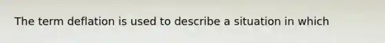The term deflation is used to describe a situation in which