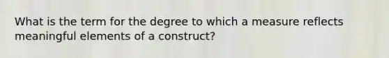 What is the term for the degree to which a measure reflects meaningful elements of a construct?