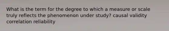 What is the term for the degree to which a measure or scale truly reflects the phenomenon under study? causal validity correlation reliability