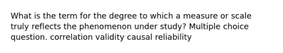 What is the term for the degree to which a measure or scale truly reflects the phenomenon under study? Multiple choice question. correlation validity causal reliability