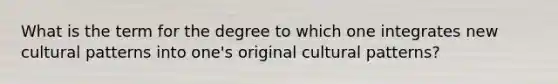 What is the term for the degree to which one integrates new cultural patterns into one's original cultural patterns?