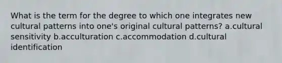 What is the term for the degree to which one integrates new cultural patterns into one's original cultural patterns? a.cultural sensitivity b.acculturation c.accommodation d.cultural identification