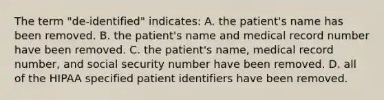 The term "de-identified" indicates: A. the patient's name has been removed. B. the patient's name and medical record number have been removed. C. the patient's name, medical record number, and social security number have been removed. D. all of the HIPAA specified patient identifiers have been removed.