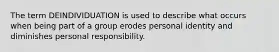 The term DEINDIVIDUATION is used to describe what occurs when being part of a group erodes personal identity and diminishes personal responsibility.