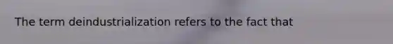 The term deindustrialization refers to the fact that