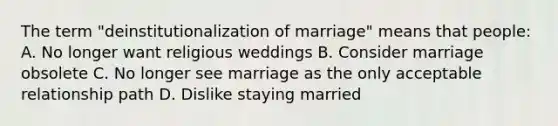 The term "deinstitutionalization of marriage" means that people: A. No longer want religious weddings B. Consider marriage obsolete C. No longer see marriage as the only acceptable relationship path D. Dislike staying married