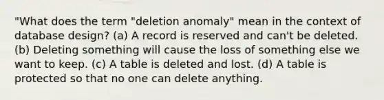 "What does the term "deletion anomaly" mean in the context of database design? (a) A record is reserved and can't be deleted. (b) Deleting something will cause the loss of something else we want to keep. (c) A table is deleted and lost. (d) A table is protected so that no one can delete anything.