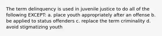 The term delinquency is used in juvenile justice to do all of the following EXCEPT: a. place youth appropriately after an offense b. be applied to status offenders c. replace the term criminality d. avoid stigmatizing youth