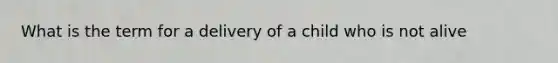 What is the term for a delivery of a child who is not alive