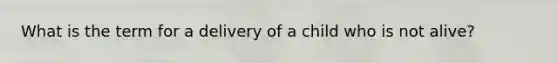 What is the term for a delivery of a child who is not alive?