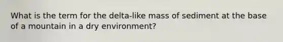 What is the term for the delta-like mass of sediment at the base of a mountain in a dry environment?