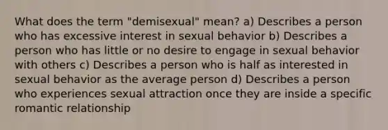 What does the term "demisexual" mean? a) Describes a person who has excessive interest in sexual behavior b) Describes a person who has little or no desire to engage in sexual behavior with others c) Describes a person who is half as interested in sexual behavior as the average person d) Describes a person who experiences sexual attraction once they are inside a specific romantic relationship