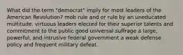 What did the term "democrat" imply for most leaders of the American Revolution? mob rule and or rule by an uneducated multitude. virtuous leaders elected for their superior talents and commitment to the public good universal suffrage a large, powerful, and intrusive federal government a weak defense policy and frequent military defeat.