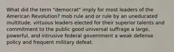 What did the term "democrat" imply for most leaders of the American Revolution? mob rule and or rule by an uneducated multitude. virtuous leaders elected for their superior talents and commitment to the public good universal suffrage a large, powerful, and intrusive federal government a weak defense policy and frequent military defeat.