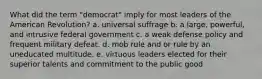 What did the term "democrat" imply for most leaders of the American Revolution? a. universal suffrage b. a large, powerful, and intrusive federal government c. a weak defense policy and frequent military defeat. d. mob rule and or rule by an uneducated multitude. e. virtuous leaders elected for their superior talents and commitment to the public good