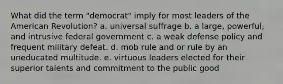 What did the term "democrat" imply for most leaders of the American Revolution? a. universal suffrage b. a large, powerful, and intrusive federal government c. a weak defense policy and frequent military defeat. d. mob rule and or rule by an uneducated multitude. e. virtuous leaders elected for their superior talents and commitment to the public good