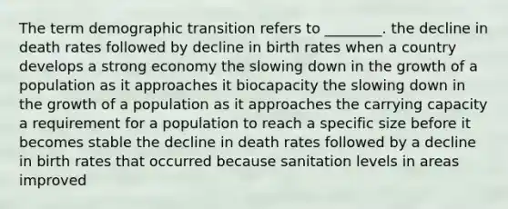 The term demographic transition refers to ________. the decline in death rates followed by decline in birth rates when a country develops a strong economy the slowing down in the growth of a population as it approaches it biocapacity the slowing down in the growth of a population as it approaches the carrying capacity a requirement for a population to reach a specific size before it becomes stable the decline in death rates followed by a decline in birth rates that occurred because sanitation levels in areas improved