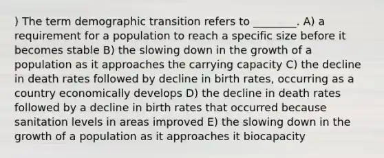 ) The term demographic transition refers to ________. A) a requirement for a population to reach a specific size before it becomes stable B) the slowing down in the growth of a population as it approaches the carrying capacity C) the decline in death rates followed by decline in birth rates, occurring as a country economically develops D) the decline in death rates followed by a decline in birth rates that occurred because sanitation levels in areas improved E) the slowing down in the growth of a population as it approaches it biocapacity