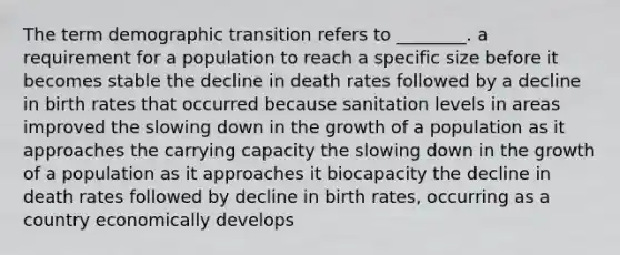 The term demographic transition refers to ________. a requirement for a population to reach a specific size before it becomes stable the decline in death rates followed by a decline in birth rates that occurred because sanitation levels in areas improved the slowing down in the growth of a population as it approaches the carrying capacity the slowing down in the growth of a population as it approaches it biocapacity the decline in death rates followed by decline in birth rates, occurring as a country economically develops