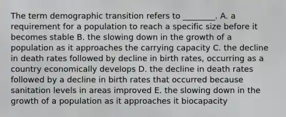 The term demographic transition refers to ________. A. a requirement for a population to reach a specific size before it becomes stable B. the slowing down in the growth of a population as it approaches the carrying capacity C. the decline in death rates followed by decline in birth rates, occurring as a country economically develops D. the decline in death rates followed by a decline in birth rates that occurred because sanitation levels in areas improved E. the slowing down in the growth of a population as it approaches it biocapacity