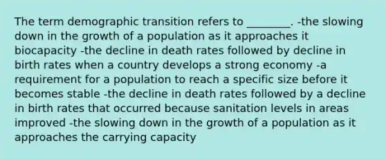 The term demographic transition refers to ________. -the slowing down in the growth of a population as it approaches it biocapacity -the decline in death rates followed by decline in birth rates when a country develops a strong economy -a requirement for a population to reach a specific size before it becomes stable -the decline in death rates followed by a decline in birth rates that occurred because sanitation levels in areas improved -the slowing down in the growth of a population as it approaches the carrying capacity