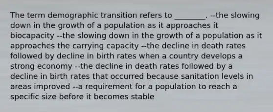 The term demographic transition refers to ________. --the slowing down in the growth of a population as it approaches it biocapacity --the slowing down in the growth of a population as it approaches the carrying capacity --the decline in death rates followed by decline in birth rates when a country develops a strong economy --the decline in death rates followed by a decline in birth rates that occurred because sanitation levels in areas improved --a requirement for a population to reach a specific size before it becomes stable