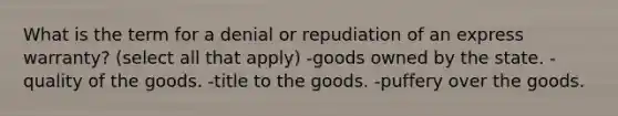 What is the term for a denial or repudiation of an express warranty? (select all that apply) -goods owned by the state. -quality of the goods. -title to the goods. -puffery over the goods.