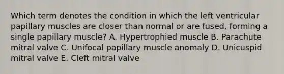 Which term denotes the condition in which the left ventricular papillary muscles are closer than normal or are fused, forming a single papillary muscle? A. Hypertrophied muscle B. Parachute mitral valve C. Unifocal papillary muscle anomaly D. Unicuspid mitral valve E. Cleft mitral valve