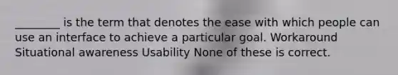 ________ is the term that denotes the ease with which people can use an interface to achieve a particular goal. Workaround Situational awareness Usability None of these is correct.