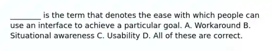 ________ is the term that denotes the ease with which people can use an interface to achieve a particular goal. A. Workaround B. Situational awareness C. Usability D. All of these are correct.