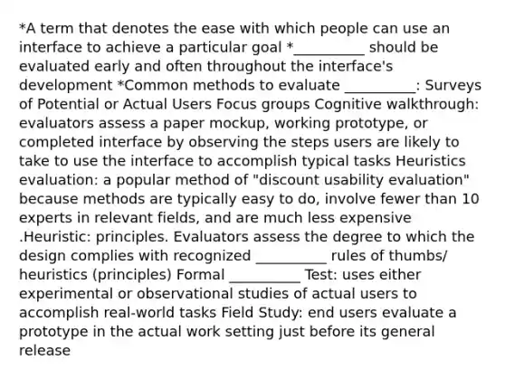 *A term that denotes the ease with which people can use an interface to achieve a particular goal *__________ should be evaluated early and often throughout the interface's development *Common methods to evaluate __________: Surveys of Potential or Actual Users Focus groups Cognitive walkthrough: evaluators assess a paper mockup, working prototype, or completed interface by observing the steps users are likely to take to use the interface to accomplish typical tasks Heuristics evaluation: a popular method of "discount usability evaluation" because methods are typically easy to do, involve fewer than 10 experts in relevant fields, and are much less expensive .Heuristic: principles. Evaluators assess the degree to which the design complies with recognized __________ rules of thumbs/ heuristics (principles) Formal __________ Test: uses either experimental or observational studies of actual users to accomplish real-world tasks Field Study: end users evaluate a prototype in the actual work setting just before its general release