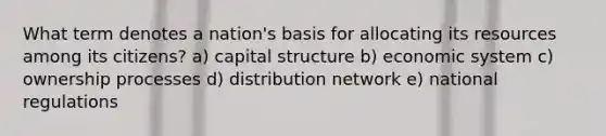 What term denotes a nation's basis for allocating its resources among its citizens? a) capital structure b) economic system c) ownership processes d) distribution network e) national regulations