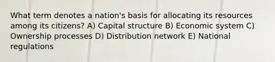 What term denotes a nation's basis for allocating its resources among its citizens? A) Capital structure B) Economic system C) Ownership processes D) Distribution network E) National regulations