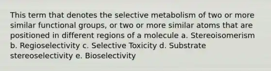 This term that denotes the selective metabolism of two or more similar functional groups, or two or more similar atoms that are positioned in different regions of a molecule a. Stereoisomerism b. Regioselectivity c. Selective Toxicity d. Substrate stereoselectivity e. Bioselectivity