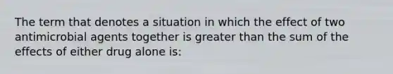 The term that denotes a situation in which the effect of two antimicrobial agents together is greater than the sum of the effects of either drug alone is: