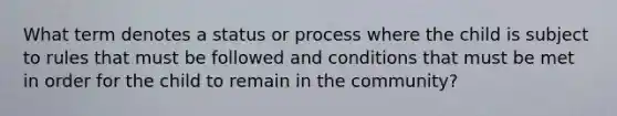 What term denotes a status or process where the child is subject to rules that must be followed and conditions that must be met in order for the child to remain in the community?