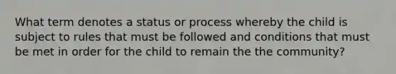 What term denotes a status or process whereby the child is subject to rules that must be followed and conditions that must be met in order for the child to remain the the community?