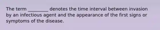 The term _________ denotes the time interval between invasion by an infectious agent and the appearance of the first signs or symptoms of the disease.