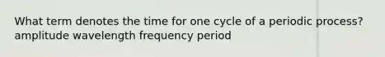 What term denotes the time for one cycle of a periodic process? amplitude wavelength frequency period