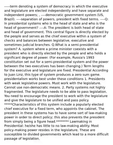 -----term denoting a system of democracy in which the executive and legislature are elected independently and have separate and independent powers; , ----democratic government system (US, Brazil). ----separation of powers, president with fixed terms. ----Q: In presidential systems who is the head of state and who is the head of government? ----A: The president is both head of state and head of government. This central figure is directly elected by the people and serves as the chief executive within a system of checks and balances between legislative, executive and sometimes judicial branches. Q.What is a semi-presidential system? A. system where a prime minister coexists with a president who is directly elected by the people and who holds a significant degree of power. (For example, Russia's 1993 constitution set out for a semi-presidential system and the power between the two executives has been changing.) Term lengths for the executive and legislature are fixed. Presidential According to Juan Linz, this type of system produces a zero sum game. presidentalism works best under these conditions 1. Presidents with weak legislative powers. Must work with the legislature. Cannot use non-democratic means. 2. Party systems not highly fragmented. The legislature needs to be able to pass legislation. You need to encourage the president to work with the legislature and give the legislature to be unified and pass policy. *****Characteristics of this system include a popularly elected chief executive for a fixed term, who appoints the cabinet. The president in these systems has to have some sort of law-making power in order to direct policy; this also prevents the president from simply being a figure head.******** Lawmaking in Presidential: he/she has little to no law-making ability. Most policy-making power resides in the legislature. These are susceptible to divided governments which lead to a more difficult passage of legislation.