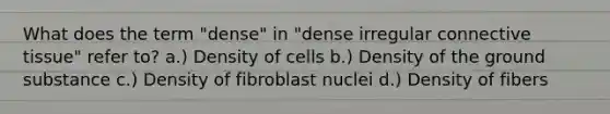 What does the term "dense" in "dense irregular connective tissue" refer to? a.) Density of cells b.) Density of the ground substance c.) Density of fibroblast nuclei d.) Density of fibers