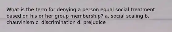 What is the term for denying a person equal social treatment based on his or her group membership? a. social scaling b. chauvinism c. discrimination d. prejudice