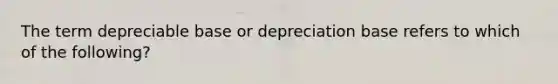 The term depreciable base or depreciation base refers to which of the following?