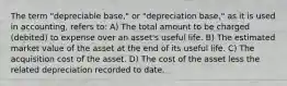 The term "depreciable base," or "depreciation base," as it is used in accounting, refers to: A) The total amount to be charged (debited) to expense over an asset's useful life. B) The estimated market value of the asset at the end of its useful life. C) The acquisition cost of the asset. D) The cost of the asset less the related depreciation recorded to date.