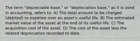 The term "depreciable base," or "depreciation base," as it is used in accounting, refers to: A) The total amount to be charged (debited) to expense over an asset's useful life. B) The estimated market value of the asset at the end of its useful life. C) The acquisition cost of the asset. D) The cost of the asset less the related depreciation recorded to date.