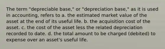 The term "depreciable base," or "depreciation base," as it is used in accounting, refers to a. the estimated market value of the asset at the end of its useful life. b. the acquisition cost of the asset. c. the cost of the asset less the related depreciation recorded to date. d. the total amount to be charged (debited) to expense over an asset's useful life.