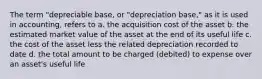 The term "depreciable base, or "depreciation base," as it is used in accounting, refers to a. the acquisition cost of the asset b. the estimated market value of the asset at the end of its useful life c. the cost of the asset less the related depreciation recorded to date d. the total amount to be charged (debited) to expense over an asset's useful life