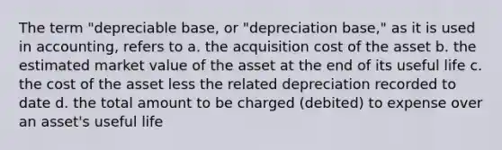 The term "depreciable base, or "depreciation base," as it is used in accounting, refers to a. the acquisition cost of the asset b. the estimated market value of the asset at the end of its useful life c. the cost of the asset less the related depreciation recorded to date d. the total amount to be charged (debited) to expense over an asset's useful life