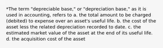 *The term "depreciable base," or "depreciation base," as it is used in accounting, refers to a. the total amount to be charged (debited) to expense over an asset's useful life. b. the cost of the asset less the related depreciation recorded to date. c. the estimated market value of the asset at the end of its useful life. d. the acquisition cost of the asset